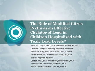 The Role of Modified Citrus
Pectin as an Effective
Chelator of Lead in
Children Hospitalized with
Toxic Lead Levels16
Zhao ZY, Liang L, Fan X, Yu Z, Hotchkiss AT, Wilk BJ, Eliaz I
Children’s Hospital, Zhejiang University, School of
Medicine, Hangzhou, Republic of China, Centrax
International, Inc, San Francisco, California, USA
Eastern Regional Research
Center, ARS, USDA, Wyndmoor, Pennsylvania, USA
EcoNugenics, Santa Rosa, California, USA
Altern Ther Health Med. 2008 14(4):34-8
 