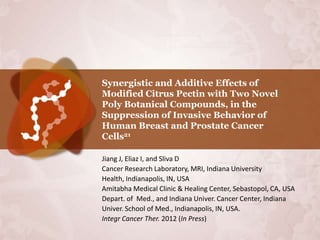 Synergistic and Additive Effects of
Modified Citrus Pectin with Two Novel
Poly Botanical Compounds, in the
Suppression of Invasive Behavior of
Human Breast and Prostate Cancer
Cells21

Jiang J, Eliaz I, and Sliva D
Cancer Research Laboratory, MRI, Indiana University
Health, Indianapolis, IN, USA
Amitabha Medical Clinic & Healing Center, Sebastopol, CA, USA
Depart. of Med., and Indiana Univer. Cancer Center, Indiana
Univer. School of Med., Indianapolis, IN, USA.
Integr Cancer Ther. 2012 (In Press)
 