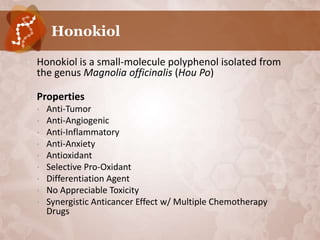 Honokiol

•   Honokiol is a small-molecule polyphenol isolated from
    the genus Magnolia officinalis (Hou Po)

•   Properties
    •   Anti-Tumor
    •   Anti-Angiogenic
    •   Anti-Inflammatory
    •   Anti-Anxiety
    •   Antioxidant
    •   Selective Pro-Oxidant
    •   Differentiation Agent
    •   No Appreciable Toxicity
    •   Synergistic Anticancer Effect w/ Multiple Chemotherapy
        Drugs
 