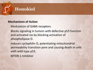 Honokiol

Mechanisms of Action
• Modulation of GABA receptors
• Blocks signaling in tumors with defective p53 function
  and activated ras by blocking activation of
  phospholipase D.
• Induces cyclophilin D, potentiating mitochondrial
  permeability transition pore and causing death in cells
  with wild-type p53.
• MTOR-1 Inhibitor
 