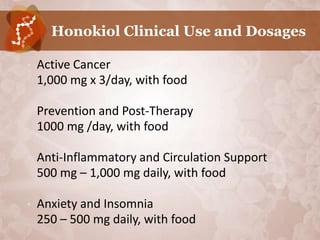 Honokiol Clinical Use and Dosages

•   Active Cancer
    1,000 mg x 3/day, with food

•   Prevention and Post-Therapy
    1000 mg /day, with food

•   Anti-Inflammatory and Circulation Support
    500 mg – 1,000 mg daily, with food

•   Anxiety and Insomnia
    250 – 500 mg daily, with food
 