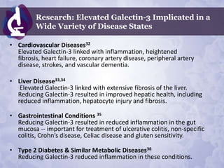 Research: Elevated Galectin-3 Implicated in a
         Wide Variety of Disease States

• Cardiovascular Diseases32
  Elevated Galectin-3 linked with inflammation, heightened
  fibrosis, heart failure, coronary artery disease, peripheral artery
  disease, strokes, and vascular dementia.

• Liver Disease33,34
   Elevated Galectin-3 linked with extensive fibrosis of the liver.
  Reducing Galectin-3 resulted in improved hepatic health, including
  reduced inflammation, hepatocyte injury and fibrosis.

• Gastrointestinal Conditions 35
  Reducing Galectin-3 resulted in reduced inflammation in the gut
  mucosa -- important for treatment of ulcerative colitis, non-specific
  colitis, Crohn’s disease, Celiac disease and gluten sensitivity.

• Type 2 Diabetes & Similar Metabolic Diseases36
  Reducing Galectin-3 reduced inflammation in these conditions.
 