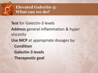 Elevated Galectin-3:
      What can we do?

•   Test for Galectin-3 levels
•   Address general inflammation & hyper
    viscosity
•   Use MCP at appropriate dosages by:
    • Condition
    • Galectin-3 levels
    • Therapeutic goal
 