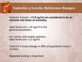 Galectin-3 Levels: Reference Ranges

•   Galectin-3 levels > 17.8 ng/ml are considered to be an
    extreme risk factor of mortality.

•   Ideal levels are < 14 ng/ml in the
    general population.

•   For cancer and cardiac patients,
    ideal levels are < 12 ng/ml.

•   Galectin-3 levels change in 20% of population every 3
    months.

•   Repeated testing is important.
 