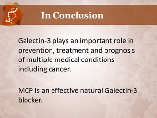In Conclusion

•   Galectin-3 plays an important role in
    prevention, treatment and prognosis
    of multiple medical conditions
    including cancer.

•   MCP is an effective natural Galectin-3
    blocker.
 