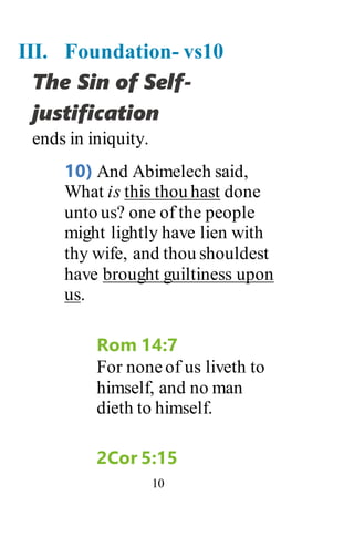 10
III. Foundation- vs10
The Sin of Self-
justification
ends in iniquity.
10) And Abimelech said,
What is this thou hast done
unto us? one of the people
might lightly have lien with
thy wife, and thou shouldest
have brought guiltiness upon
us.
Rom 14:7
For noneof us liveth to
himself, and no man
dieth to himself.
2Cor 5:15
 