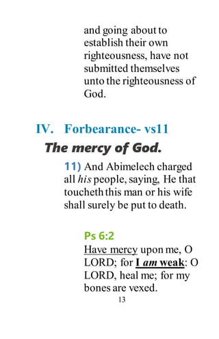 13
and going about to
establish their own
righteousness, have not
submitted themselves
unto the righteousness of
God.
IV. Forbearance- vs11
The mercy of God.
11) And Abimelech charged
all his people, saying, He that
toucheththis man or his wife
shall surely be put to death.
Ps 6:2
Have mercy upon me, O
LORD; for I am weak: O
LORD, heal me; for my
bones are vexed.
 
