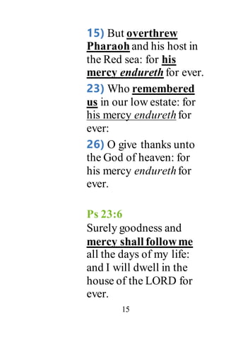 15
15) But overthrew
Pharaoh and his host in
the Red sea: for his
mercy endureth for ever.
23) Who remembered
us in our low estate: for
his mercy endurethfor
ever:
26) O give thanks unto
the God of heaven: for
his mercy endurethfor
ever.
Ps 23:6
Surely goodness and
mercy shall followme
all the days of my life:
and I will dwell in the
house of the LORD for
ever.
 