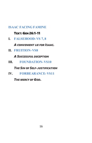 16
ISAAC FACING FAMINE
TEXT: GEN 26:1-11
I. FALSEHOOD-VS 7, 8
A CONVENIENT LIE FOR ISAAC.
II. FRUITION-VS8
A SUCCESSFUL DECEPTION
III. FOUNDATION-VS10
THE SIN OF SELF-JUSTIFICATION
IV. FORBEARANCE-VS11
THE MERCY OF GOD.
 