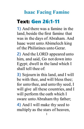 1
Isaac Facing Famine
Text: Gen 26:1-11
1) And there was a famine in the
land, beside the first famine that
was in the days of Abraham. And
Isaac went unto Abimelech king
of the Philistines unto Gerar.
2) And the LORD appeared unto
him, and said, Go not down into
Egypt; dwell in the land which I
shall tell thee of:
3) Sojourn in this land, and I will
be with thee, and will bless thee;
for unto thee, and unto thy seed, I
will give all these countries, and I
will perform the oath which I
sware unto Abraham thy father;
4) And I will make thy seed to
multiply as the stars of heaven,
 