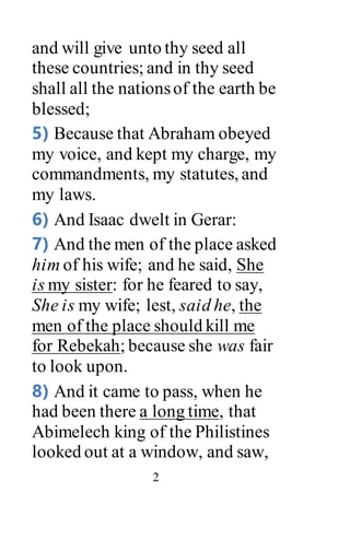 2
and will give unto thy seed all
these countries; and in thy seed
shall all the nationsof the earth be
blessed;
5) Because that Abraham obeyed
my voice, and kept my charge, my
commandments, my statutes, and
my laws.
6) And Isaac dwelt in Gerar:
7) And the men of the place asked
him of his wife; and he said, She
is my sister: for he feared to say,
She is my wife; lest, said he, the
men of the place should kill me
for Rebekah; because she was fair
to look upon.
8) And it came to pass, when he
had been there a long time, that
Abimelech king of the Philistines
looked out at a window, and saw,
 