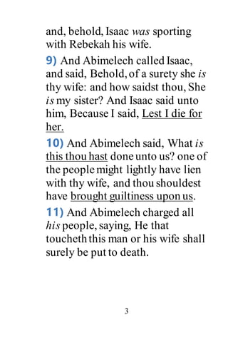 3
and, behold, Isaac was sporting
with Rebekah his wife.
9) And Abimelech called Isaac,
and said, Behold,of a surety she is
thy wife: and how saidst thou, She
is my sister? And Isaac said unto
him, Because I said, Lest I die for
her.
10) And Abimelech said, What is
this thou hast doneunto us? one of
the peoplemight lightly have lien
with thy wife, and thou shouldest
have brought guiltiness upon us.
11) And Abimelech charged all
his people, saying, He that
toucheththis man or his wife shall
surely be put to death.
 