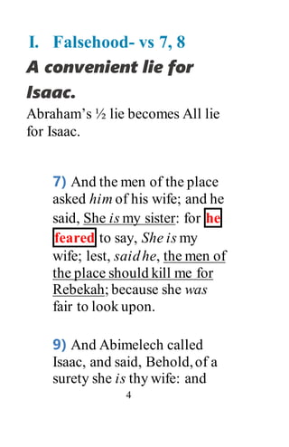 4
I. Falsehood- vs 7, 8
A convenient lie for
Isaac.
Abraham’s ½ lie becomes All lie
for Isaac.
7) And the men of the place
asked him of his wife; and he
said, She is my sister: for he
feared to say, She is my
wife; lest, saidhe, the men of
the place should kill me for
Rebekah; because she was
fair to look upon.
9) And Abimelech called
Isaac, and said, Behold,of a
surety she is thy wife: and
 