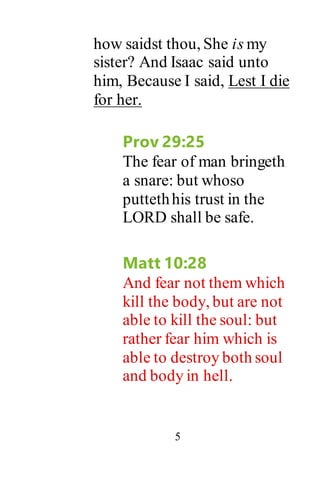 5
how saidst thou, She is my
sister? And Isaac said unto
him, Because I said, Lest I die
for her.
Prov 29:25
The fear of man bringeth
a snare: but whoso
puttethhis trust in the
LORD shall be safe.
Matt 10:28
And fear not them which
kill the body, but are not
able to kill the soul: but
rather fear him which is
able to destroy both soul
and body in hell.
 