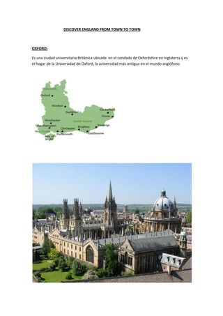 DISCOVER ENGLAND FROM TOWN TO TOWN
OXFORD:
Es una ciudad universitaria Británica ubicada en el condado de Oxfordshire en Inglaterra y es
el hogar de la Universidad de Oxford, la universidad más antigua en el mundo anglófono.
 