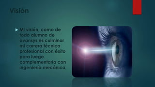 Visión
 Mi visión, como de
todo alumno de
avansys es culminar
mi carrera técnica
profesional con éxito
para luego
complementarla con
ingeniería mecánica,
 
