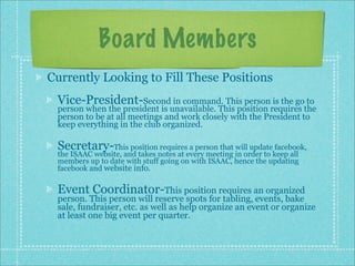 Board Members
Currently Looking to Fill These Positions
 Vice-President-Second in command. This person is the go to
 person when the president is unavailable. This position requires the
 person to be at all meetings and work closely with the President to
 keep everything in the club organized.

 Secretary-This position requires a person that will update facebook,
 the ISAAC website, and takes notes at every meeting in order to keep all
 members up to date with stuff going on with ISAAC, hence the updating
 facebook and website info.

 Event Coordinator-This position requires an organized
 person. This person will reserve spots for tabling, events, bake
 sale, fundraiser, etc. as well as help organize an event or organize
 at least one big event per quarter.
 