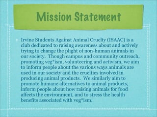 Mission Statement
Irvine Students Against Animal Cruelty (ISAAC) is a
club dedicated to raising awareness about and actively
trying to change the plight of non-human animals in
our society. Though campus and community outreach,
promoting veg*ism, volunteering and activism, we aim
to inform people about the various ways animals are
used in our society and the cruelties involved in
producing animal products. We similarly aim to
promote humane alternatives to animal products,
inform people about how raising animals for food
affects the environment, and to stress the health
benefits associated with veg*ism.
 