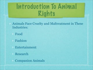 Introduction To Animal
          Rights
Animals Face Cruelty and Maltreatment in These
Industries:

 Food

 Fashion

 Entertainment

 Research

 Companion Animals
 