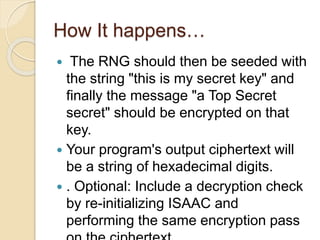 How It happens… 
 The RNG should then be seeded with 
the string "this is my secret key" and 
finally the message "a Top Secret 
secret" should be encrypted on that 
key. 
 Your program's output ciphertext will 
be a string of hexadecimal digits. 
 . Optional: Include a decryption check 
by re-initializing ISAAC and 
performing the same encryption pass 
on the ciphertext. 
 
