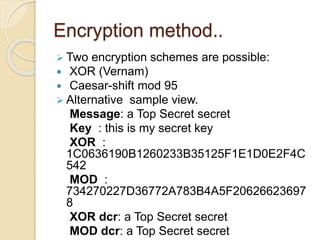 Encryption method.. 
 Two encryption schemes are possible: 
 XOR (Vernam) 
 Caesar-shift mod 95 
 Alternative sample view. 
Message: a Top Secret secret 
Key : this is my secret key 
XOR : 
1C0636190B1260233B35125F1E1D0E2F4C 
542 
MOD : 
734270227D36772A783B4A5F20626623697 
8 
XOR dcr: a Top Secret secret 
MOD dcr: a Top Secret secret 
 