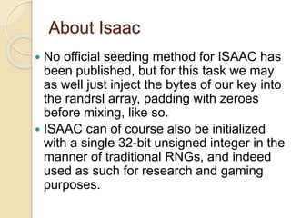 About Isaac 
 No official seeding method for ISAAC has 
been published, but for this task we may 
as well just inject the bytes of our key into 
the randrsl array, padding with zeroes 
before mixing, like so. 
 ISAAC can of course also be initialized 
with a single 32-bit unsigned integer in the 
manner of traditional RNGs, and indeed 
used as such for research and gaming 
purposes. 
 