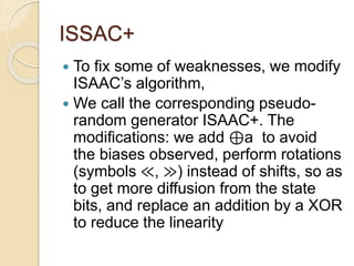ISSAC+ 
 To fix some of weaknesses, we modify 
ISAAC’s algorithm, 
 We call the corresponding pseudo-random 
generator ISAAC+. The 
modifications: we add ⊕a to avoid 
the biases observed, perform rotations 
(symbols ≪, ≫) instead of shifts, so as 
to get more diffusion from the state 
bits, and replace an addition by a XOR 
to reduce the linearity 
 