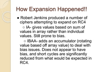 How Expansion Happened!! 
● Robert Jenkins produced a number of 
ciphers attempting to expand on RC4 
○ IA- gives values based on sum of 
values in array rather than individual 
values. Still prone to bias. 
○ IBAA- adds an accumulator (rotating 
value based off array value) to deal with 
bias issues. Does not appear to have 
bias, and short cycles are significantly 
reduced from what would be expected in 
RC4. 
 