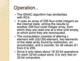 Operation.. 
 The ISAAC algorithm has similarities 
with RC4. 
 It uses an array of 256 four-octet integers as 
the internal state, writing the results to 
another 256 four-octet integer array, from 
which they are read one at a time until empty, 
at which point they are recomputed. 
 The computation consists of altering i-element 
with (i⊕128)-element, two elements 
of the state array found by indirection, an 
accumulator, and a counter, for all values of i 
from 0 to 255. 
 Since it only takes about 19 32-bit operations 
for each 32-bit output word, it is very fast on 
32-bit computers. 
 