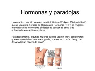 Hormonas y paradojas
Un estudio conocido Women Health Initiative (WHI) en 2001 estableció
que el uso de la Terapia de Reemplazo Hormonal (TRH) en mujeres
menopáusicas incrementa el riesgo de cáncer de seno y de
enfermedades cardiovasculares.

Paradójicamente, algunas mujeres que no usaron TRH, concluyeron
que no necesitaban una mamografía, porque “no corrían riesgo de
desarrollar un cáncer de seno”.
 