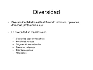 Diversidad
•   Diversas identidades están definiendo intereses, opiniones,
    derechos, preferencias, etc.

•   La diversidad se manifiesta en…

     –   Categorías socio-demográficas
     –   Posiciones políticas
     –   Orígenes étnicos/culturales
     –   Creencias religiosas
     –   Orientación sexual
     –   Afiliaciones
 