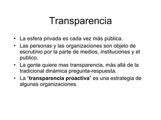 Transparencia
• La esfera privada es cada vez más pública.
• Las personas y las organizaciones son objeto de
  escrutinio por la parte de medios, instituciones y el
  publico.
• La gente quiere mas transparencia, más allá de la
  tradicional dinámica pregunta-respuesta.
• La “transparencia proactiva” es una estrategia de
  algunas organizaciones.
 