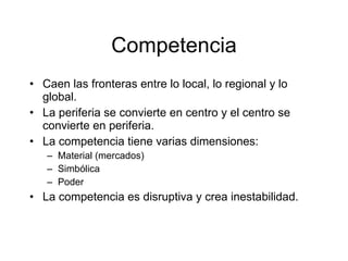 Competencia
• Caen las fronteras entre lo local, lo regional y lo
  global.
• La periferia se convierte en centro y el centro se
  convierte en periferia.
• La competencia tiene varias dimensiones:
   – Material (mercados)
   – Simbólica
   – Poder
• La competencia es disruptiva y crea inestabilidad.
 