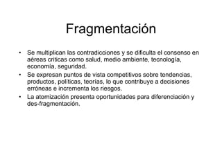 Fragmentación
•   Se multiplican las contradicciones y se dificulta el consenso en
    aéreas criticas como salud, medio ambiente, tecnología,
    economía, seguridad.
•   Se expresan puntos de vista competitivos sobre tendencias,
    productos, políticas, teorías, lo que contribuye a decisiones
    erróneas e incrementa los riesgos.
•   La atomización presenta oportunidades para diferenciación y
    des-fragmentación.
 