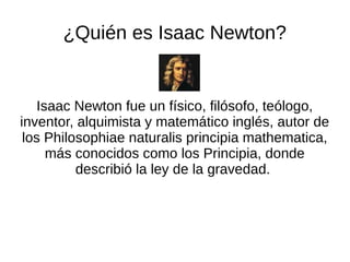 ¿Quién es Isaac Newton?
Isaac Newton fue un físico, filósofo, teólogo,
inventor, alquimista y matemático inglés, autor de
los Philosophiae naturalis principia mathematica,
más conocidos como los Principia, donde
describió la ley de la gravedad.
 