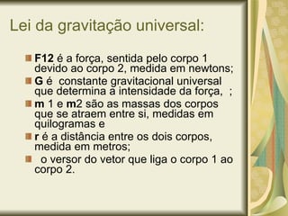 Lei da gravitação universal: F12  é a força, sentida pelo corpo 1 devido ao corpo 2, medida em newtons; G  é  constante gravitacional universal que determina a intensidade da força,  ; m  1 e  m 2 são as massas dos corpos que se atraem entre si, medidas em quilogramas e r  é a distância entre os dois corpos, medida em metros; o versor do vetor que liga o corpo 1 ao corpo 2. 