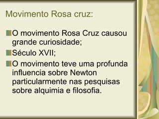 Movimento Rosa cruz: O movimento Rosa Cruz causou grande curiosidade; Século XVII; O movimento teve uma profunda influencia sobre Newton particularmente nas pesquisas sobre alquimia e filosofia. 