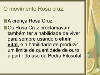 O movimento Rosa cruz: A crença Rosa Cruz; Os Rosa Cruz proclamavam também ter a habilidade de viver para sempre usando o  elixir vital,   e a habilidade de produzir um limite de quantidade de ouro a partir do uso da Pedra Filosofal. 