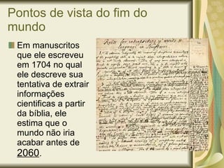 Pontos de vista do fim do mundo Em manuscritos que ele escreveu em 1704 no qual ele descreve sua tentativa de extrair informações  cientificas a partir da bíblia, ele estima que o mundo não iria acabar antes de  2060 . 