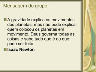 Mensagem do grupo: A gravidade explica os movimentos dos planetas, mas não pode explicar quem colocou os planetas em movimento. Deus governa todas as coisas e sabe tudo que é ou que pode ser feito. Isaac Newton   