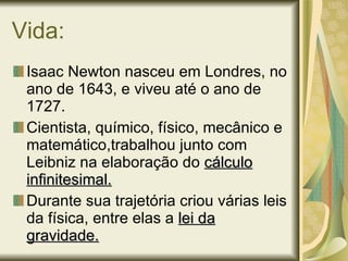Vida: Isaac Newton nasceu em Londres, no ano de 1643, e viveu até o ano de 1727. Cientista, químico, físico, mecânico e matemático,trabalhou junto com Leibniz na elaboração do  cálculo infinitesimal.   Durante sua trajetória criou várias leis da física, entre elas a  lei da gravidade. 