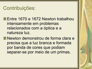 Contribuições: Entre 1670 e 1672 Newton trabalhou intensamente em problemas relacionados com a óptica e a natureza luz. Newton demonstrou de forma clara e precisa que a luz branca e formada por banda de cores que podiam separar-se por meio de um primas. 