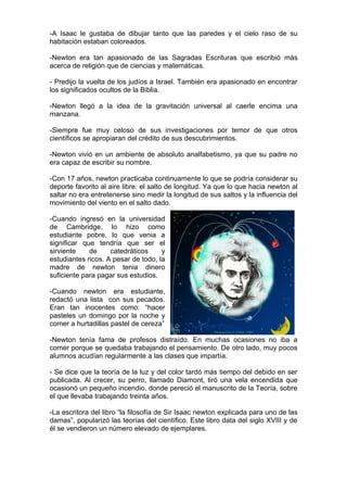 -A Isaac le gustaba de dibujar tanto que las paredes y el cielo raso de su
habitación estaban coloreados.

-Newton era tan apasionado de las Sagradas Escrituras que escribió más
acerca de religión que de ciencias y matemáticas.

- Predijo la vuelta de los judíos a Israel. También era apasionado en encontrar
los significados ocultos de la Biblia.

-Newton llegó a la idea de la gravitación universal al caerle encima una
manzana.

-Siempre fue muy celoso de sus investigaciones por temor de que otros
científicos se apropiaran del crédito de sus descubrimientos.

-Newton vivió en un ambiente de absoluto analfabetismo, ya que su padre no
era capaz de escribir su nombre.

-Con 17 años, newton practicaba continuamente lo que se podría considerar su
deporte favorito al aire libre: el salto de longitud. Ya que lo que hacia newton al
saltar no era entretenerse sino medir la longitud de sus saltos y la influencia del
movimiento del viento en el salto dado.

-Cuando ingresó en la universidad
de Cambridge, lo hizo como
estudiante pobre, lo que venia a
significar que tendría que ser el
sirviente    de     catedráticos     y
estudiantes ricos. A pesar de todo, la
madre de newton tenia dinero
suficiente para pagar sus estudios.

-Cuando newton era estudiante,
redactó una lista con sus pecados.
Eran tan inocentes como: “hacer
pasteles un domingo por la noche y
comer a hurtadillas pastel de cereza”

-Newton tenía fama de profesos distraído. En muchas ocasiones no iba a
comer porque se quedaba trabajando el pensamiento. De otro lado, muy pocos
alumnos acudían regularmente a las clases que impartía.

- Se dice que la teoría de la luz y del color tardó más tiempo del debido en ser
publicada. Al crecer, su perro, llamado Diamont, tiró una vela encendida que
ocasionó un pequeño incendio, donde pereció el manuscrito de la Teoría, sobre
el que llevaba trabajando treinta años.

-La escritora del libro “la filosofía de Sir Isaac newton explicada para uno de las
damas”, popularizó las teorías del científico. Este libro data del siglo XVIII y de
él se vendieron un número elevado de ejemplares.
 
