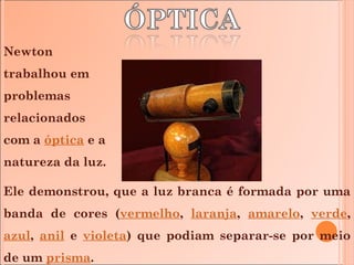 Newton trabalhou em problemas relacionados  com a  óptica  e a natureza da luz.  Ele demonstrou, que a luz branca é formada por uma banda de cores ( vermelho ,  laranja ,  amarelo ,  verde ,  azul ,  anil  e  violeta ) que podiam separar-se por meio de um  prisma . 
