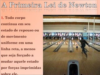 1.  Todo corpo continua em seu estado de repouso ou de movimento uniforme em uma linha reta, a menos que seja forçado a mudar aquele estado por forças imprimidas sobre ele. 