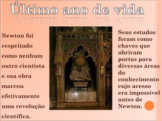 Newton foi respeitado como nenhum outro cientista e sua obra marcou efetivamente uma revolução científica. Seus estudos foram como chaves que abriram portas para diversas áreas do conhecimento cujo acesso era impossível antes de Newton. 