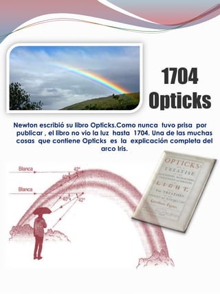 1704
                                           Opticks
Newton escribió su libro Opticks.Como nunca tuvo prisa por
 publicar , el libro no vio la luz hasta 1704. Una de las muchas
 cosas que contiene Opticks es la explicación completa del
                               arco Iris.
 
