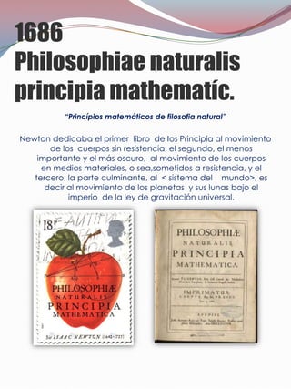 1686
Philosophiae naturalis
principia mathematíc.
           “Princípios matemáticos de filosofia natural”

Newton dedicaba el primer libro de Ios Principia al movimiento
       de los cuerpos sin resistencia; el segundo, el menos
    importante y el más oscuro, al movimiento de los cuerpos
     en medios materiales, o sea,sometidos a resistencia, y el
   tercero, la parte culminante, al < sistema del mundo>, es
      decir al movimiento de los planetas y sus lunas bajo el
            imperio de la ley de gravitación universal.
 