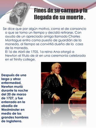 Fines de su carrera y la
                   llegada de su muerte .
 Se dice que por algún motivo, como el de cansancio
  o que se tomo un tiempo y decidió retirarse. Con
  ayuda de un apreciado amigo llamado Charles
  Montague entro como puesto de guardián de la
  moneda, al tiempo se convirtió dueño de la casa
  de la moneda.
  El 16 de Abril de 1705, 1a reina Ana otorgó a
  Newton el título de sir en una ceremonia celebrada
  en el Trinity college.



Después de una
larga y atroz
enfermedad,
Newton murió
durante la noche
del 20 de marzo
de 1727, y fue
enterrado en la
abadía de
Westminster en
medio de los
grandes hombres
de Inglaterra.
 