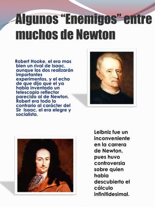 Algunos “Enemigos” entre
muchos de Newton
Robert Hooke, el era mas
bien un rival de Isaac,
aunque los dos realizarán
importantes
experimentos, y el echo
de que dijo que el ya
habia inventado un
telescopio reflector
parecido al de Newton.
Robert era todo lo
contrario al carácter del
Sir Isaac, el era elegre y
socialista.


                             Leibniz fue un
                             inconveniente
                             en la carrera
                             de Newton,
                             pues huvo
                             controversia
                             sobre quien
                             habia
                             descubierto el
                             cálculo
                             infinitidesimal.
 